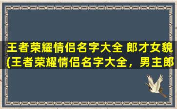 王者荣耀情侣名字大全 郎才女貌(王者荣耀情侣名字大全，男主郎才女貌女主甜美可人推荐。)